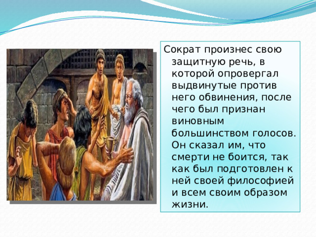 Сократ произнес свою защитную речь, в которой опровергал выдвинутые против него обвинения, после чего был признан виновным большинством голосов. Он сказал им, что смерти не боится, так как был подготовлен к ней своей философией и всем своим образом жизни.