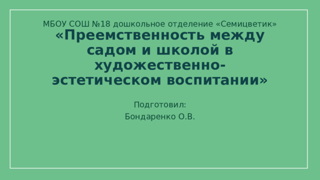 МБОУ СОШ №18 дошкольное отделение «Семицветик» «Преемственность между садом и школой в художественно-эстетическом воспитании» Подготовил: Бондаренко О.В.