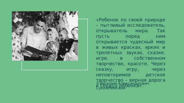 «Ребенок по своей природе – пытливый исследователь, открыватель мира. Так пусть перед ним открывается чудесный мир в живых красках, ярких и трепетных звуках, сказке, игре, в собственном творчестве, красоте. Через сказку, игру, через неповторимое детское творчество – верная дорога к сердцу ребенка». ©Василий Александрович Сухомлинский