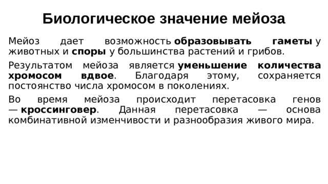 Биологическое значение мейоза   Мейоз дает возможность  образовывать гаметы  у животных и  споры  у большинства растений и грибов. Результатом мейоза является  уменьшение количества хромосом вдвое . Благодаря этому, сохраняется постоянство числа хромосом в поколениях.  Во время мейоза происходит перетасовка генов —  кроссинговер . Данная перетасовка — основа комбинативной изменчивости и разнообразия живого мира.