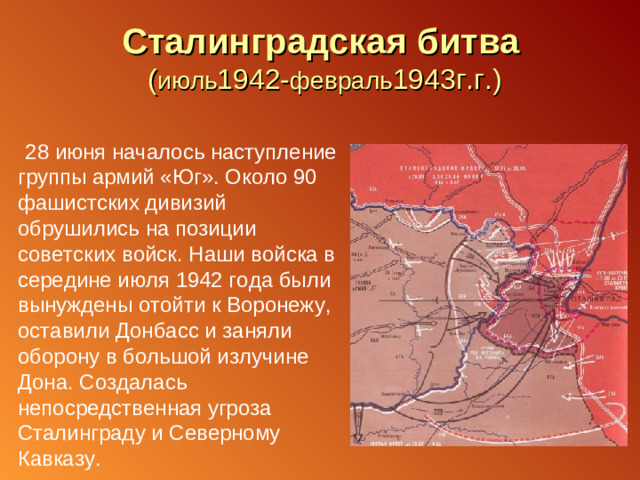 Сталинградская битва  ( июль 1942- февраль 1943г.г.)  28 июня началось наступление группы армий «Юг». Около 90 фашистских дивизий обрушились на позиции советских войск. Наши войска в середине июля 1942 года были вынуждены отойти к Воронежу, оставили Донбасс и заняли оборону в большой излучине Дона. Создалась непосредственная угроза Сталинграду и Северному Кавказу.