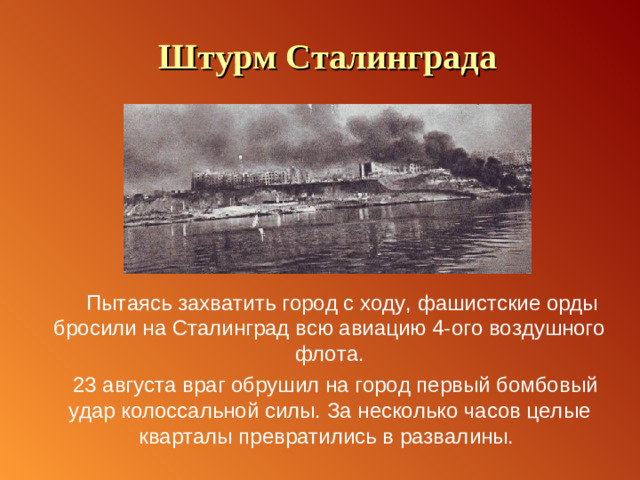 Штурм Сталинграда  Пытаясь захватить город с ходу, фашистские орды бросили на Сталинград всю авиацию 4-ого воздушного флота.  23 августа враг обрушил на город первый бомбовый удар колоссальной силы. За несколько часов целые кварталы превратились в развалины.