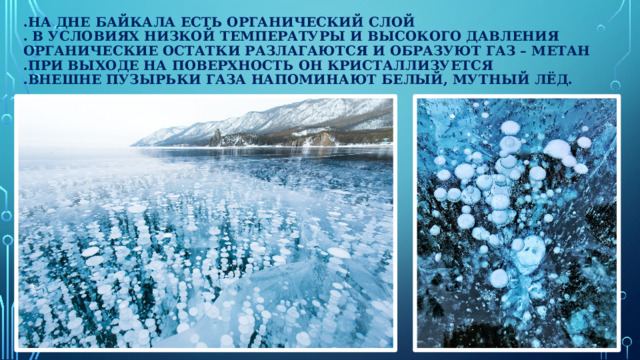 .На дне Байкала есть органический слой  . В условиях низкой температуры и высокого давления органические остатки разлагаются и образуют газ – метан  .При выходе на поверхность он кристаллизуется  .Внешне пузырьки газа напоминают белый, мутный лёд.