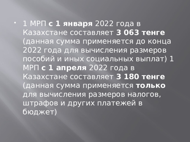 1 МРП с 1 января 2022 года в Казахстане составляет 3 063 тенге (данная сумма применяется до конца 2022 года для вычисления размеров пособий и иных социальных выплат) 1 МРП с 1 апреля 2022 года в Казахстане составляет 3 180 тенге (данная сумма применяется только для вычисления размеров налогов, штрафов и других платежей в бюджет)