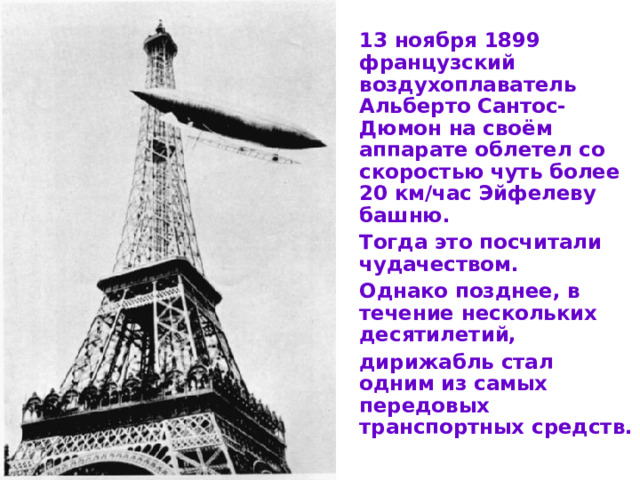 13 ноября 1899 французский воздухоплаватель Альберто Сантос-Дюмон на своём аппарате облетел со скоростью чуть более 20 км/час Эйфелеву башню.  Тогда это посчитали чудачеством.  Однако позднее, в течение нескольких десятилетий,  дирижабль стал одним из самых передовых транспортных средств.