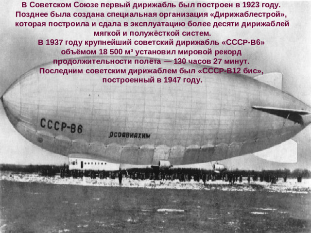 В Советском Союзе первый дирижабль был построен в 1923 году. Позднее была создана специальная организация «Дирижаблестрой», которая построила и сдала в эксплуатацию более десяти дирижаблей  мягкой и полужёсткой систем. В 1937 году крупнейший советский дирижабль «СССР-В6» объёмом 18 500 м³ установил мировой рекорд продолжительности полёта — 130 часов 27 минут. Последним советским дирижаблем был «СССР-В12 бис», построенный в 1947 году.