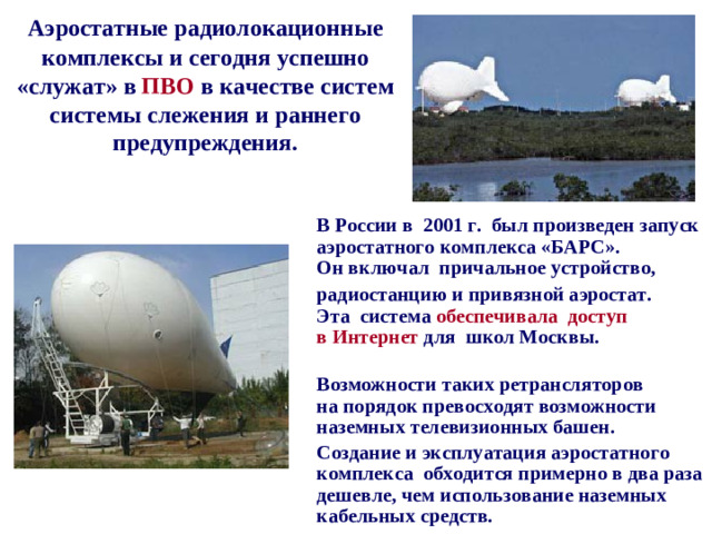 Аэростатные радиолокационные комплексы и сегодня успешно «служат» в  ПВО в качестве систем системы слежения и раннего предупреждения.  В России в  2001 г.  был произведен запуск аэростатного комплекса «БАРС».  Он включал  причальное устройство,    радиостанцию и привязной аэростат.  Эта  система  обеспечивала  доступ в Интернет для  школ Москвы.    Возможности таких ретрансляторов на порядок превосходят возможности наземных телевизионных башен.  Создание и эксплуатация аэростатного комплекса  обходится примерно в два раза дешевле, чем использование наземных кабельных средств.