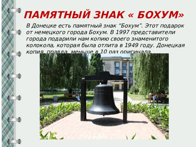 ПАМЯТНЫЙ ЗНАК « БОХУМ» В Донецке есть памятный знак “Бохум”. Этот подарок от немецкого города Бохум. В 1997 представители города подарили нам копию своего знаменитого колокола, которая была отлита в 1949 году. Донецкая копия, правда, меньше в 10 раз оригинала.