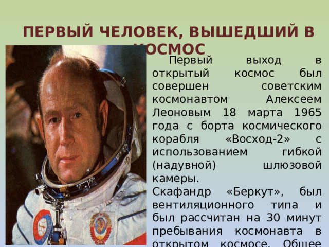   ПЕРВЫЙ ЧЕЛОВЕК, ВЫШЕДШИЙ В КОСМОС   Первый выход в открытый космос был совершен советским космонавтом Алексеем Леоновым 18 марта 1965 года с борта космического корабля «Восход-2» с использованием гибкой (надувной) шлюзовой камеры.  Скафандр «Беркут», был вентиляционного типа и был рассчитан на 30 минут пребывания космонавта в открытом космосе. Общее время первого выхода составило 23 минуты 41 секунду (из них вне корабля 12 минут 9 секунд).  