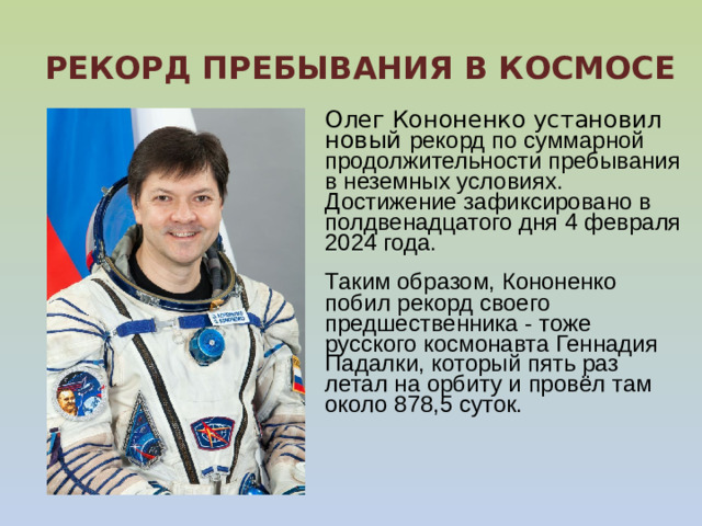   РЕКОРД ПРЕБЫВАНИЯ В КОСМОСЕ   Олег Кононенко установил новый рекорд по суммарной продолжительности пребывания в неземных условиях. Достижение зафиксировано в полдвенадцатого дня 4 февраля 2024 года. Таким образом, Кононенко побил рекорд своего предшественника - тоже русского космонавта Геннадия Падалки, который пять раз летал на орбиту и провёл там около 878,5 суток.      