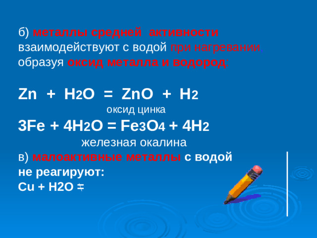 б) металлы средней активности взаимодействуют с водой при нагревании , образуя  оксид металла и водород : Zn  + H 2 O = ZnO + H 2 ⁭  оксид цинка 3Fe + 4H 2 O = Fe 3 O 4 + 4H 2   железная окалина в)  малоактивные металлы с водой не реагируют : Cu + H2O =