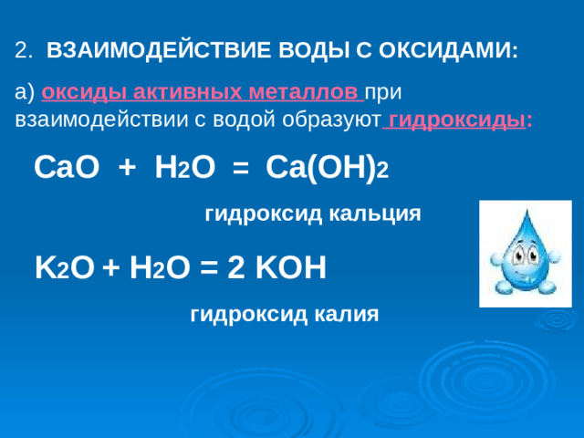 2. ВЗАИМОДЕЙСТВИЕ ВОДЫ С ОКСИДАМИ: а)  оксиды активных металлов при взаимодействии с водой образуют  гидроксиды :  CaO + H 2 O = Ca(OH) 2  гидроксид кальция    K 2 O  + H 2 O = 2 KOH    гидроксид калия