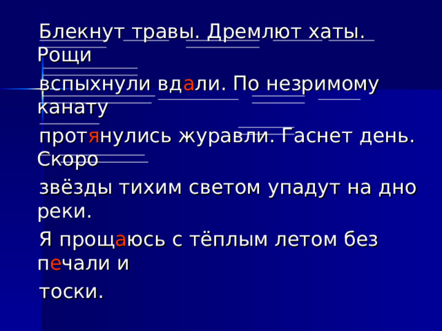 Блекнут травы. Дремлют хаты. Рощи  вспыхнули вд а ли. По незримому канату  прот я нулись журавли. Гаснет день. Скоро  звёзды тихим светом упадут на дно реки.  Я прощ а юсь с тёплым летом без п е чали и  тоски.