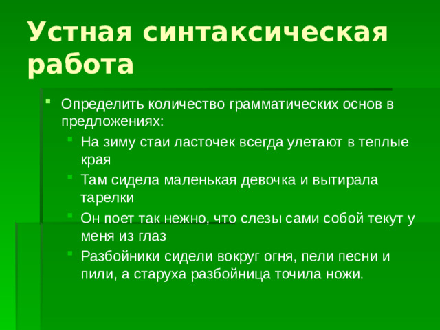 Устная синтаксическая работа Определить количество грамматических основ в предложениях: На зиму стаи ласточек всегда улетают в теплые края Там сидела маленькая девочка и вытирала тарелки Он поет так нежно, что слезы сами собой текут у меня из глаз Разбойники сидели вокруг огня, пели песни и пили, а старуха разбойница точила ножи. На зиму стаи ласточек всегда улетают в теплые края Там сидела маленькая девочка и вытирала тарелки Он поет так нежно, что слезы сами собой текут у меня из глаз Разбойники сидели вокруг огня, пели песни и пили, а старуха разбойница точила ножи.