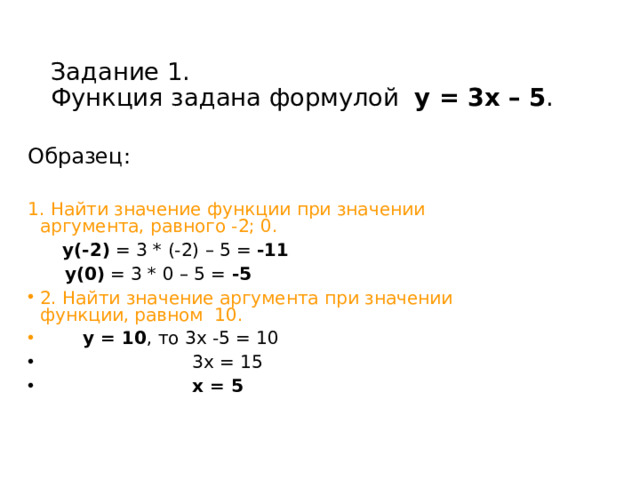 Задание 1.  Функция задана формулой у = 3х – 5 . Образец: 1. Найти значение функции при значении аргумента, равного -2; 0.   у(-2) = 3 * (-2) – 5 = -11   у(0) = 3 * 0 – 5 = -5 2. Найти значение аргумента при значении функции, равном 10.   у = 10 , то 3х -5 = 10  3х = 15  х = 5