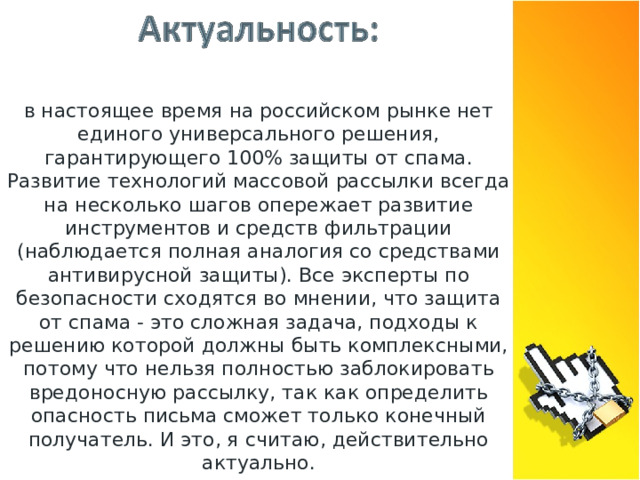 в настоящее время на российском рынке нет единого универсального решения, гарантирующего 100% защиты от спама. Развитие технологий массовой рассылки всегда на несколько шагов опережает развитие инструментов и средств фильтрации (наблюдается полная аналогия со средствами антивирусной защиты). Все эксперты по безопасности сходятся во мнении, что защита от спама - это сложная задача, подходы к решению которой должны быть комплексными, потому что нельзя полностью заблокировать вредоносную рассылку, так как определить опасность письма сможет только конечный получатель. И это, я считаю, действительно актуально.