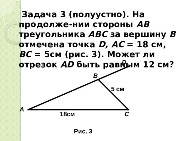 Задача 3 (полуустно). На продолже-нии стороны АВ треугольника АВС за вершину В отмечена точка D , АС = 18 см, ВС = 5см (рис. 3). Может ли отрезок А D быть равным 12 см? D В 5 c м А С 18см Рис. 3