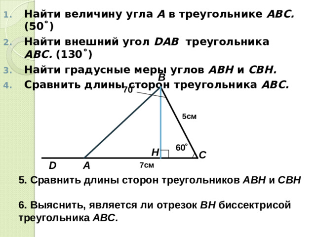 Найти величину угла А в треугольнике АВС. (50 ˚) Найти внешний угол D АВ треугольника АВС. (130 ˚) Найти градусные меры углов АВН и СВН.  Сравнить длины сторон треугольника АВС.