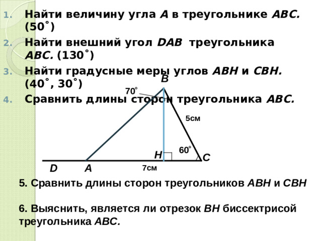 Найти величину угла А в треугольнике АВС. (50 ˚) Найти внешний угол D АВ треугольника АВС. (130 ˚) Найти градусные меры углов АВН и СВН. (40 ˚, 30˚) Сравнить длины сторон треугольника АВС.