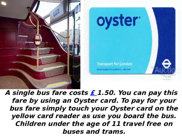A single bus fare costs £  1.50. You can pay this fare by using an Oyster card. To pay for your bus fare simply touch your Oyster card on the yellow card reader as use you board the bus. Children under the age of 11 travel free on buses and trams.