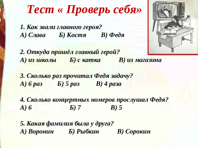 Тест « Проверь себя»   1. Как звали главного героя? А) Слава Б) Костя В) Федя  2. Откуда пришёл главный герой? А) из школы Б) с катка В) из магазина  3. Сколько раз прочитал Федя задачу? А) 6 раз Б) 5 раз В) 4 раза  4. Сколько концертных номеров прослушал Федя? А) 6 Б) 7 В) 5  5. Какая фамилия была у друга? А) Воронин Б) Рыбкин В) Сорокин