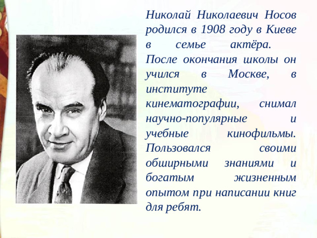 Николай Николаевич Носов родился в 1908 году в Киеве в семье актёра.  После окончания школы он учился в Москве, в институте кинематографии, снимал научно-популярные и учебные кинофильмы. Пользовался своими обширными знаниями и богатым жизненным опытом при написании книг для ребят.