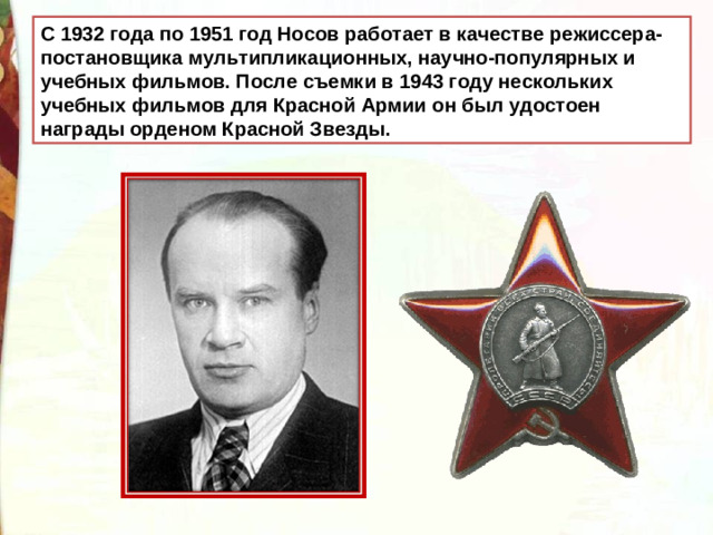 С 1932 года по 1951 год Носов работает в качестве режиссера-постановщика мультипликационных, научно-популярных и учебных фильмов. После съемки в 1943 году нескольких учебных фильмов для Красной Армии он был удостоен награды орденом Красной Звезды.