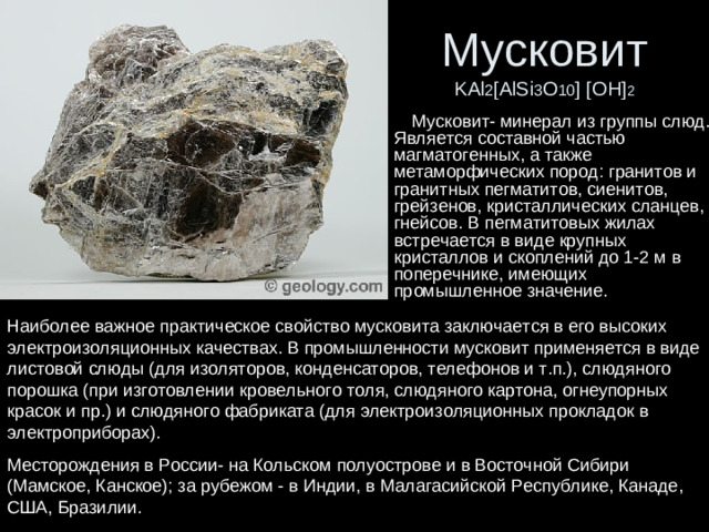 Мусковит  KAl 2 [AlSi 3 O 10 ] [OH] 2  Мусковит- минерал из группы слюд. Является составной частью магматогенных, а также метаморфических пород: гранитов и гранитных пегматитов, сиенитов, грейзенов, кристаллических сланцев, гнейсов. В пегматитовых жилах встречается в виде крупных кристаллов и скоплений до 1-2 м в поперечнике, имеющих промышленное значение. Наиболее важное практическое свойство мусковита заключается в его высоких электроизоляционных качествах. В промышленности мусковит применяется в виде листовой слюды (для изоляторов, конденсаторов, телефонов и т.п.), слюдяного порошка (при изготовлении кровельного толя, слюдяного картона, огнеупорных красок и пр.) и слюдяного фабриката (для электроизоляционных прокладок в электроприборах). Месторождения в России- на Кольском полуострове и в Восточной Сибири (Мамское, Канское); за рубежом - в Индии, в Малагасийской Республике, Канаде, США, Бразилии.