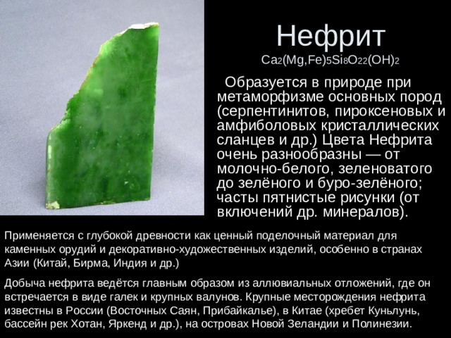 Нефрит  Ca 2 (Mg,Fe) 5 Si 8 O 22 (OH) 2  Образуется в природе при метаморфизме основных пород (серпентинитов, пироксеновых и амфиболовых кристаллических сланцев и др.) Цвета Нефрита очень разнообразны — от молочно-белого, зеленоватого до зелёного и буро-зелёного; часты пятнистые рисунки (от включений др. минералов). Применяется с глубокой древности как ценный поделочный материал для каменных орудий и декоративно-художественных изделий, особенно в странах Азии (Китай, Бирма, Индия и др.) Добыча нефрита ведётся главным образом из аллювиальных отложений, где он встречается в виде галек и крупных валунов. Крупные месторождения нефрита известны в России (Восточных Саян, Прибайкалье), в Китае (хребет Куньлунь, бассейн рек Хотан, Яркенд и др.), на островах Новой Зеландии и Полинезии.