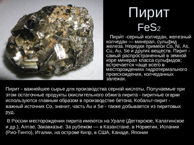 Пирит  FeS 2  Пири́т -серный колчедан, железный колчедан — минерал, сульфид железа. Нередки примеси Со, Ni, As, Cu, Au, Se и других веществ. Пирит - самый распространенный в земной коре минерал класса сульфидов; встречается чаще всего в месторождениях гидротермального происхождения, колчеданных залежах. Пирит - важнейшее сырье для производства серной кислоты. Получаемые при этом остаточные продукты окислительного обжига пирита - пиритные огарки используются главным образом в производстве бетона. Кобальт-пирит - важный источник Со, значит, часть Au и Se - также добывается из пиритовых руд.  В России месторождения пирита имеются на Урале (Дегтярское, Калатинское и др.), Алтае, Закавказье. За рубежом — в Казахстане, в Норвегии, Испании (Рио-Тинто), Италии, на острове Кипр, в США, Канаде, Японии