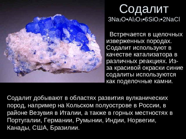 Содалит  3Na 2 O•Al 2 O 3 •6SiO 2 •2NaCl  Встречается в щелочных изверженных породах. Содалит используют в качестве катализатора в различных реакциях. Из-за красивой окраски синие содалиты используются как поделочные камни. Содалит добывают в областях развития вулканических пород, например на Кольском полуострове в России, в районе Везувия в Италии, а также в горных местностях в Португалии, Германии, Румынии, Индии, Норвегии, Канады, США, Бразилии.
