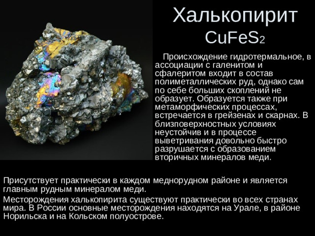 Халькопирит  CuFeS 2  Происхождение гидротермальное, в ассоциации с галенитом и сфалеритом входит в состав полиметаллических руд, однако сам по себе больших скоплений не образует. Образуется также при метаморфических процессах, встречается в грейзенах и скарнах. В близповерхностных условиях неустойчив и в процессе выветривания довольно быстро разрушается с образованием вторичных минералов меди. Присутствует практически в каждом меднорудном районе и является главным рудным минералом меди. Месторождения халькопирита существуют практически во всех странах мира. В России основные месторождения находятся на Урале, в районе Норильска и на Кольском полуострове.