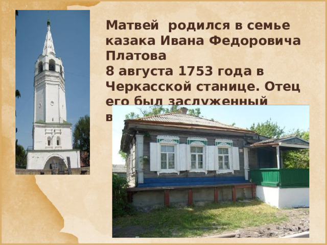 Матвей родился в семье казака Ивана Федоровича Платова 8 августа 1753 года в Черкасской станице. Отец его был заслуженный войсковой старшина.