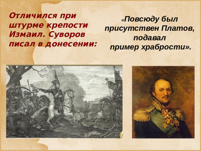 Отличился при штурме крепости Измаил. Суворов писал в донесении: « Повсюду был присутствен Платов, подавал пример храбрости».