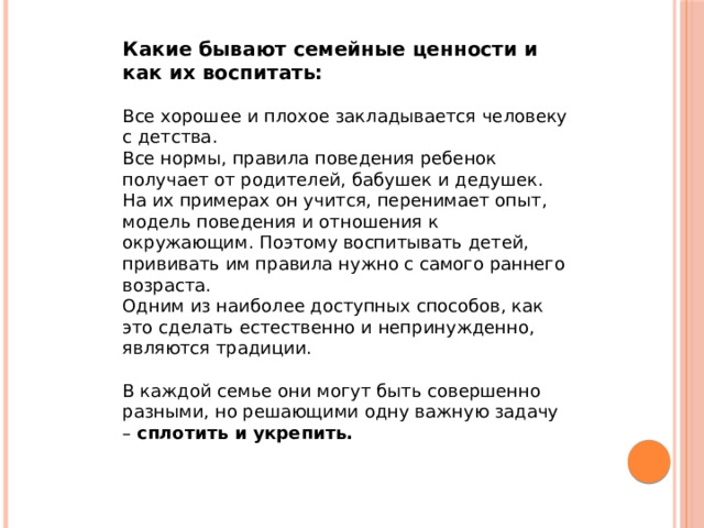 Какие бывают семейные ценности и как их воспитать: Все хорошее и плохое закладывается человеку с детства. Все нормы, правила поведения ребенок получает от родителей, бабушек и дедушек. На их примерах он учится, перенимает опыт, модель поведения и отношения к окружающим. Поэтому воспитывать детей, прививать им правила нужно с самого раннего возраста. Одним из наиболее доступных способов, как это сделать естественно и непринужденно, являются традиции. В каждой семье они могут быть совершенно разными, но решающими одну важную задачу – сплотить и укрепить.