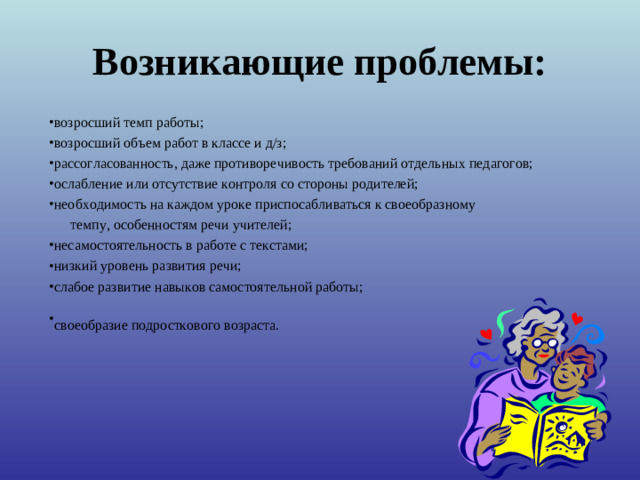 Возникающие проблемы: возросший темп работы; возросший объем работ в классе и д/з; рассогласованность, даже противоречивость требований отдельных педагогов; ослабление или отсутствие контроля со стороны родителей; необходимость на каждом уроке приспосабливаться к своеобразному  темпу, особенностям речи учителей;  несамостоятельность в работе с текстами; низкий уровень развития речи; слабое развитие навыков самостоятельной работы; своеобразие подросткового возраста.   «Какие проблемы возникли у ваших детей с переходом в 5 класс?» -вопрос родителям. Список дополняется ответами на этот вопрос учителями и детьми.