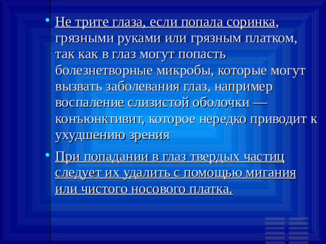 Не трите глаза, если попала соринка , грязными руками или грязным платком, так как в глаз могут попасть болезнетворные микробы, которые могут вызвать заболевания глаз, например воспаление слизистой оболочки — конъюнктивит, которое нередко приводит к ухудшению зрения При попадании в глаз твердых частиц следует их удалить с помощью мигания или чистого носового платка.