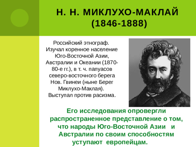 Н. Н. Миклухо-Маклай  (1846-1888) Российский этнограф. Изучал коренное население Юго-Восточной Азии, Австралии и Океании (1870-80-е гг.), в т. ч. папуасов северо-восточного берега Нов. Гвинеи (ныне Берег Миклухо-Маклая). Выступал против расизма. Его исследования опровергли распространенное представление о том, что народы Юго-Восточной Азии и Австралии по своим способностям уступают европейцам.