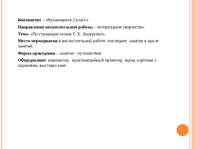 Контингент - обучающиеся 2 класса  Направление воспитательной работы - литературное творчество.  Тема - «По страницам сказок Г. Х. Андерсена».  Место мероприятия в воспитательной работе  -последнее занятие в цикле занятий.  Форма проведения – занятие - путешествие  Оборудование : компьютер, мультимедийный проектор, экран, карточки с заданиями, выставка книг.