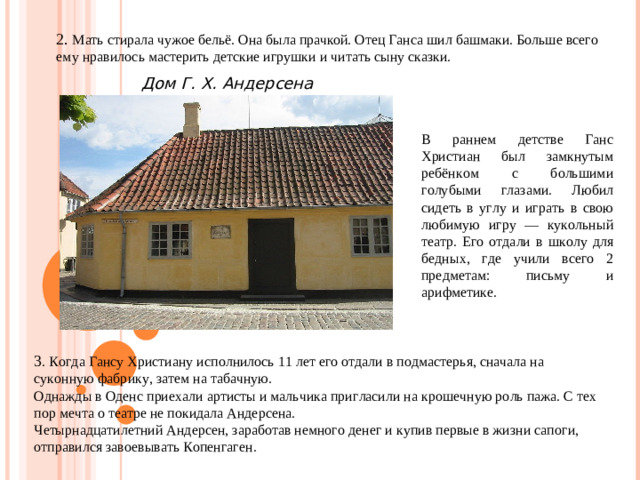 2. Мать стирала чужое бельё. Она была прачкой. Отец Ганса шил башмаки. Больше всего ему нравилось мастерить детские игрушки и читать сыну сказки. Дом Г. Х. Андерсена В раннем детстве Ганс Христиан был замкнутым ребёнком с большими голубыми глазами. Любил сидеть в углу и играть в свою любимую игру — кукольный театр. Его отдали в школу для бедных, где учили всего 2 предметам: письму и арифметике. 3 . Когда Гансу Христиану исполнилось 11 лет его отдали в подмастерья, сначала на суконную фабрику, затем на табачную. Однажды в Оденс приехали артисты и мальчика пригласили на крошечную роль пажа. С тех пор мечта о театре не покидала Андерсена. Четырнадцатилетний Андерсен, заработав немного денег и купив первые в жизни сапоги, отправился завоевывать Копенгаген.