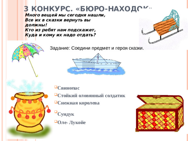 3 КОНКУРС. «БЮРО-НАХОДОК»   Много вещей мы сегодня нашли, Все их в сказки вернуть вы должны! Кто из ребят нам подскажет, Куда и кому их надо отдать? Задание: Соедини предмет и героя сказки. Свинопас Стойкий оловянный солдатик Снежная королева Сундук  Оле- Лукойе