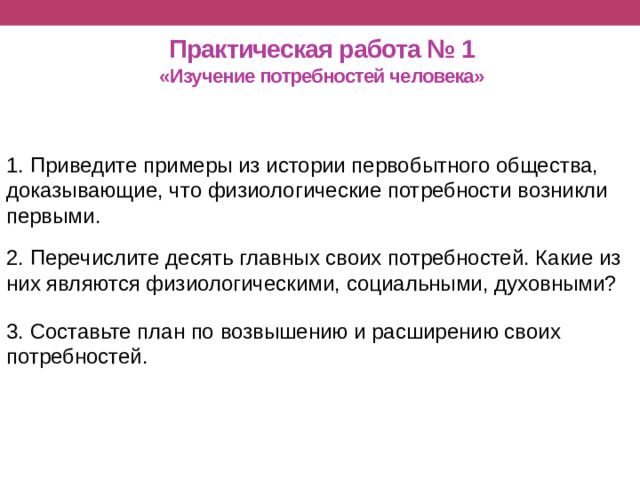 Практическая работа № 1  «Изучение потребностей человека» 1. Приведите примеры из истории первобытного общества, доказывающие, что физиологические потребности возникли первыми. 2. Перечислите десять главных своих потребностей. Какие из них являются физиологическими, социальными, духовными? 3. Составьте план по возвышению и расширению своих потребностей.