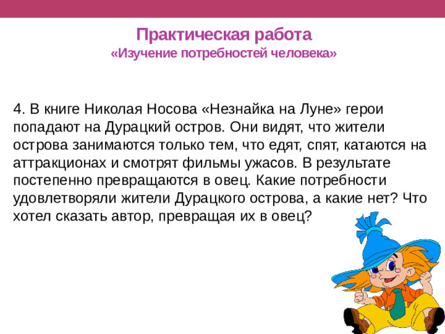 Практическая работа  «Изучение потребностей человека» 4. В книге Николая Носова «Незнайка на Луне» герои попадают на Дурацкий остров. Они видят, что жители острова занимаются только тем, что едят, спят, катаются на аттракционах и смотрят фильмы ужасов. В результате постепенно превращаются в овец. Какие потребности удовлетворяли жители Дурацкого острова, а какие нет? Что хотел сказать автор, превращая их в овец?