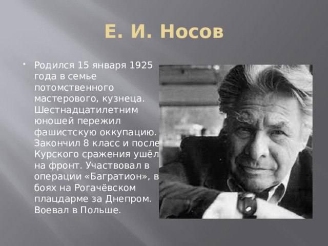 Е. И. Носов Родился 15 января 1925 года в семье потомственного мастерового, кузнеца. Шестнадцатилетним юношей пережил фашистскую оккупацию. Закончил 8 класс и после Курского сражения ушёл на фронт. Участвовал в операции «Багратион», в боях на Рогачёвском плацдарме за Днепром. Воевал в Польше.