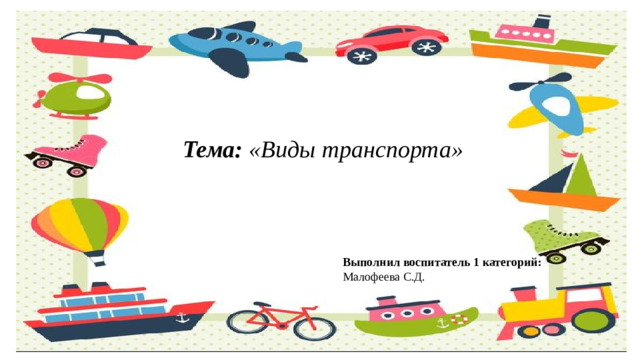 Тема: «Виды транспорта» Выполнил воспитатель 1 категорий: Малофеева С.Д.