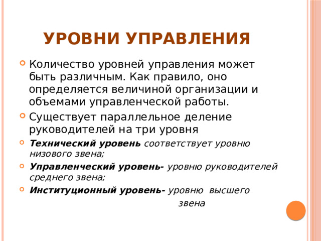 Уровни управления Количество уровней управления может быть различным. Как правило, оно определяется величиной организации и объемами управленческой работы. Существует параллельное деление руководителей на три уровня Технический уровень соответствует уровню низового звена; Управленческий уровень- уровню руководителей среднего звена; Институционный уровень- уровню высшего  звена