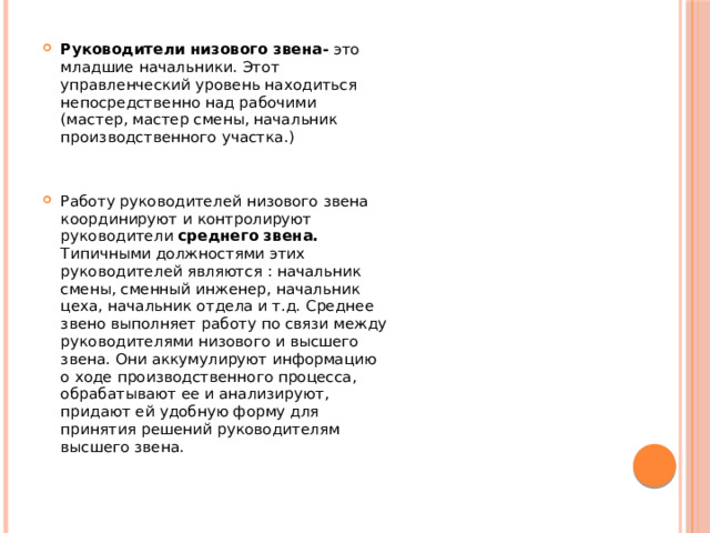 Руководители низового звена- это младшие начальники. Этот управленческий уровень находиться непосредственно над рабочими (мастер, мастер смены, начальник производственного участка.) Работу руководителей низового звена координируют и контролируют руководители среднего звена. Типичными должностями этих руководителей являются : начальник смены, сменный инженер, начальник цеха, начальник отдела и т.д. Среднее звено выполняет работу по связи между руководителями низового и высшего звена. Они аккумулируют информацию о ходе производственного процесса, обрабатывают ее и анализируют, придают ей удобную форму для принятия решений руководителям высшего звена.