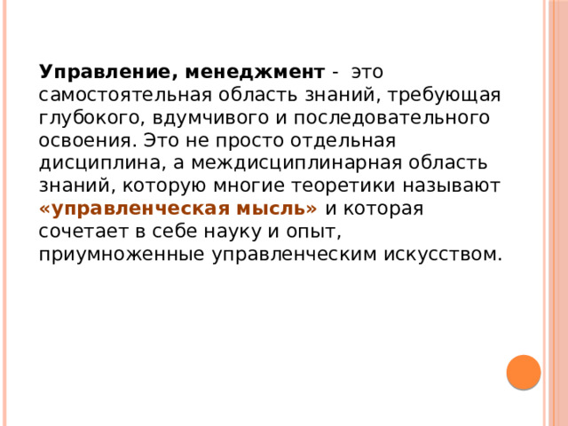 Управление, менеджмент - это самостоятельная область знаний, требующая глубокого, вдумчивого и последовательного освоения. Это не просто отдельная дисциплина, а междисциплинарная область знаний, которую многие теоретики называют «управленческая мысль» и которая сочетает в себе науку и опыт, приумноженные управленческим искусством.