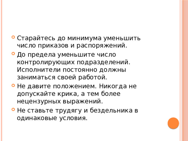 Старайтесь до минимума уменьшить число приказов и распоряжений. До предела уменьшите число контролирующих подразделений. Исполнители постоянно должны заниматься своей работой. Не давите положением. Никогда не допускайте крика, а тем более нецензурных выражений. Не ставьте трудягу и бездельника в одинаковые условия.