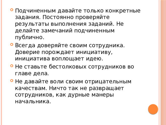 Подчиненным давайте только конкретные задания. Постоянно проверяйте результаты выполнения заданий. Не делайте замечаний подчиненным публично. Всегда доверяйте своим сотрудника. Доверие порождает инициативу, инициатива воплощает идею. Не ставьте бестолковых сотрудников во главе дела. Не давайте воли своим отрицательным качествам. Ничто так не развращает сотрудников, как дурные манеры начальника.